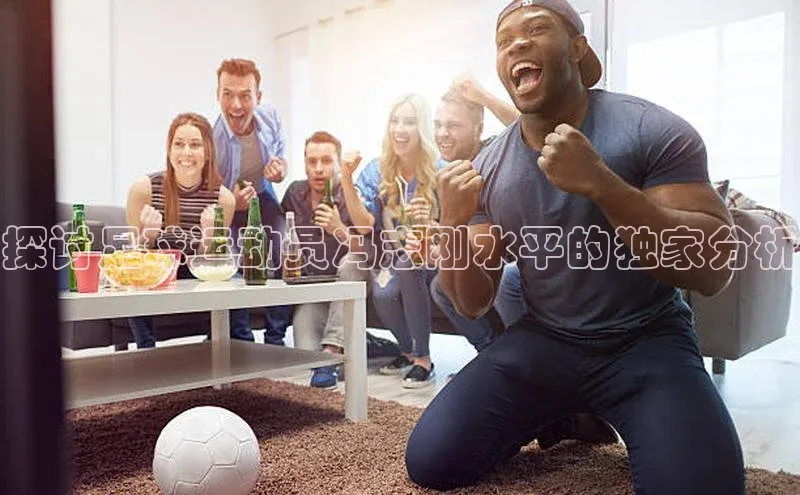 BB贝博体彩平台登录入口哇咔哇咔文化探讨足球运动员冯志刚水平的独家分析