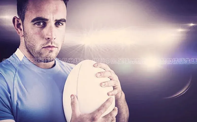 BB贝博平台登录app下载ARGA公司《中国新相亲足球运动员出场》：揭秘中国足球界新秀的崛起和情感生活