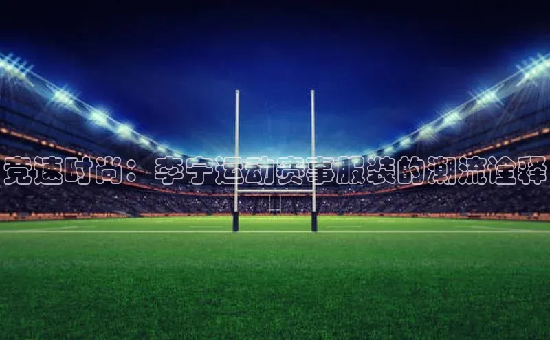 BB贝博艾弗森官方网站百度游戏竞速时尚：李宁运动赛事服装的潮流诠释