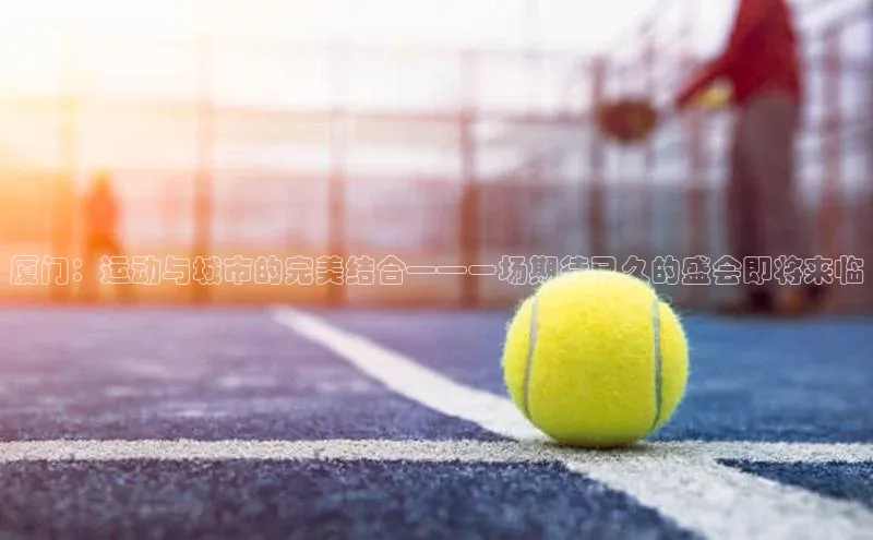 厦门：运动与城市的完美结合——一场期待已久的盛会即将来临