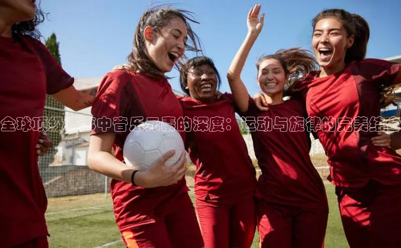 全球顶级赛事中音乐元素的深度：运动与旋律的完美结合