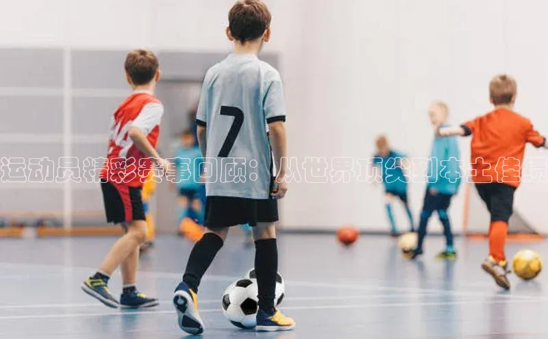 运动员精彩赛事回顾：从世界顶尖到本土佳绩