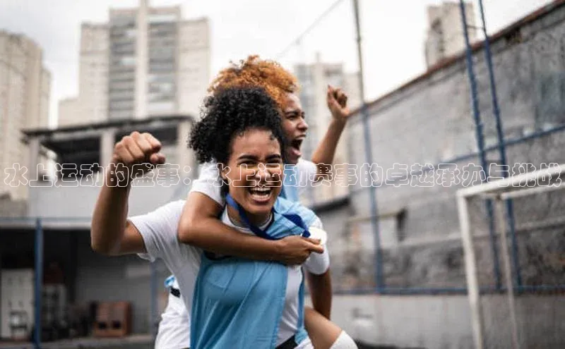 水上运动的盛事：水上运动赛事的卓越承办与挑战