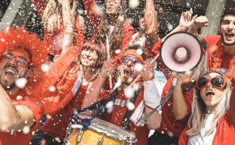 国际健美盛事：探讨伊朗运动员在健美领域的卓越表现与挑战