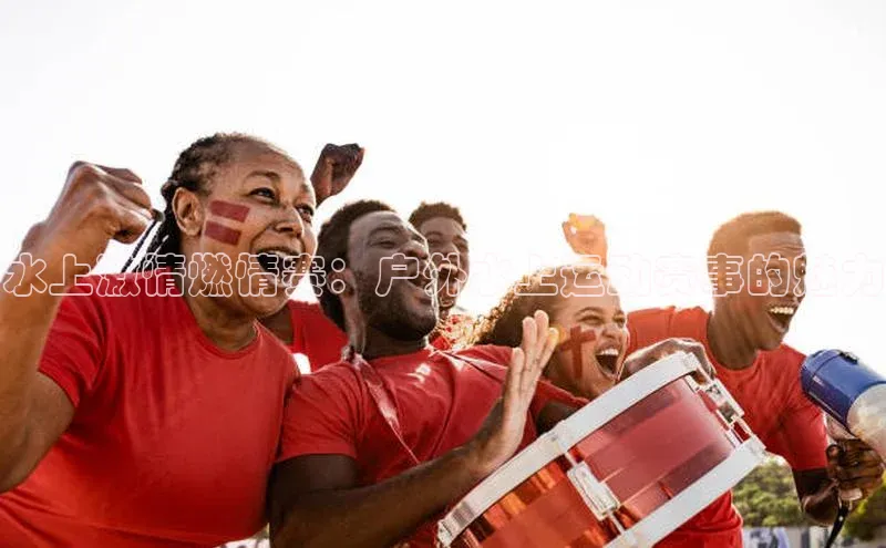 水上激情燃情赛：户外水上运动赛事的魅力