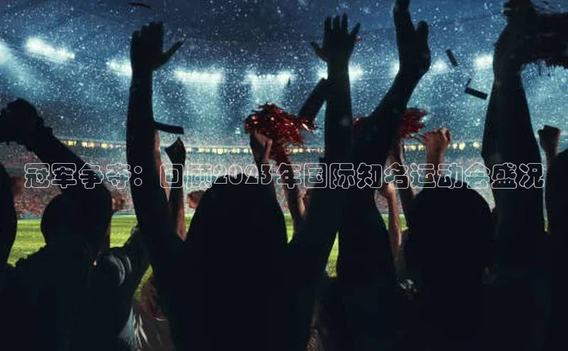 冠军争夺：回顾2023年国际知名运动会盛况