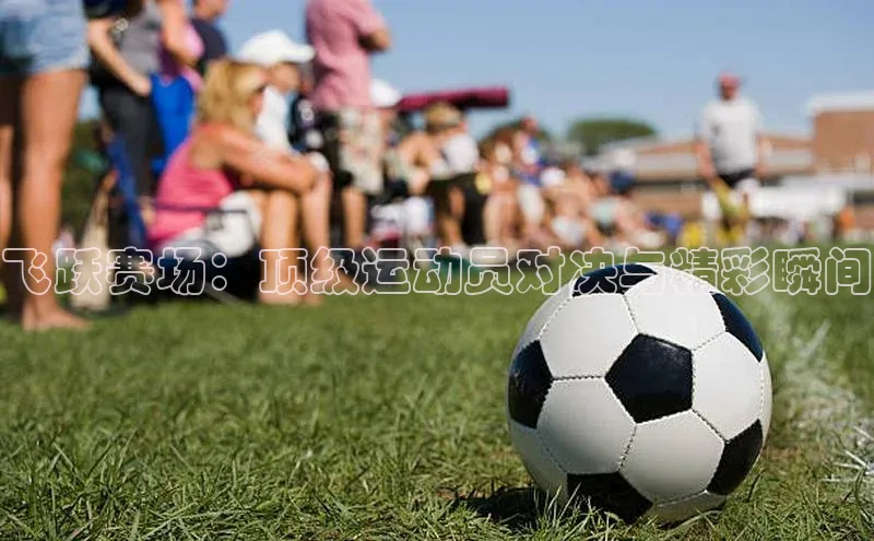 飞跃赛场：顶级运动员对决与精彩瞬间